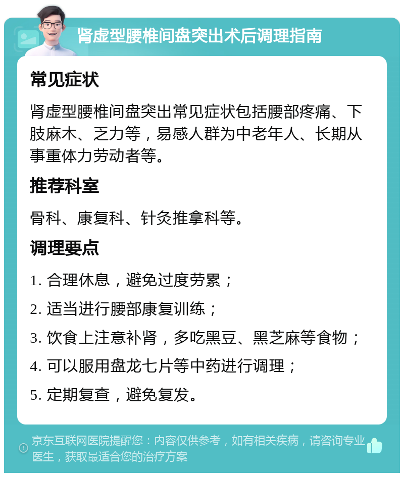 肾虚型腰椎间盘突出术后调理指南 常见症状 肾虚型腰椎间盘突出常见症状包括腰部疼痛、下肢麻木、乏力等，易感人群为中老年人、长期从事重体力劳动者等。 推荐科室 骨科、康复科、针灸推拿科等。 调理要点 1. 合理休息，避免过度劳累； 2. 适当进行腰部康复训练； 3. 饮食上注意补肾，多吃黑豆、黑芝麻等食物； 4. 可以服用盘龙七片等中药进行调理； 5. 定期复查，避免复发。