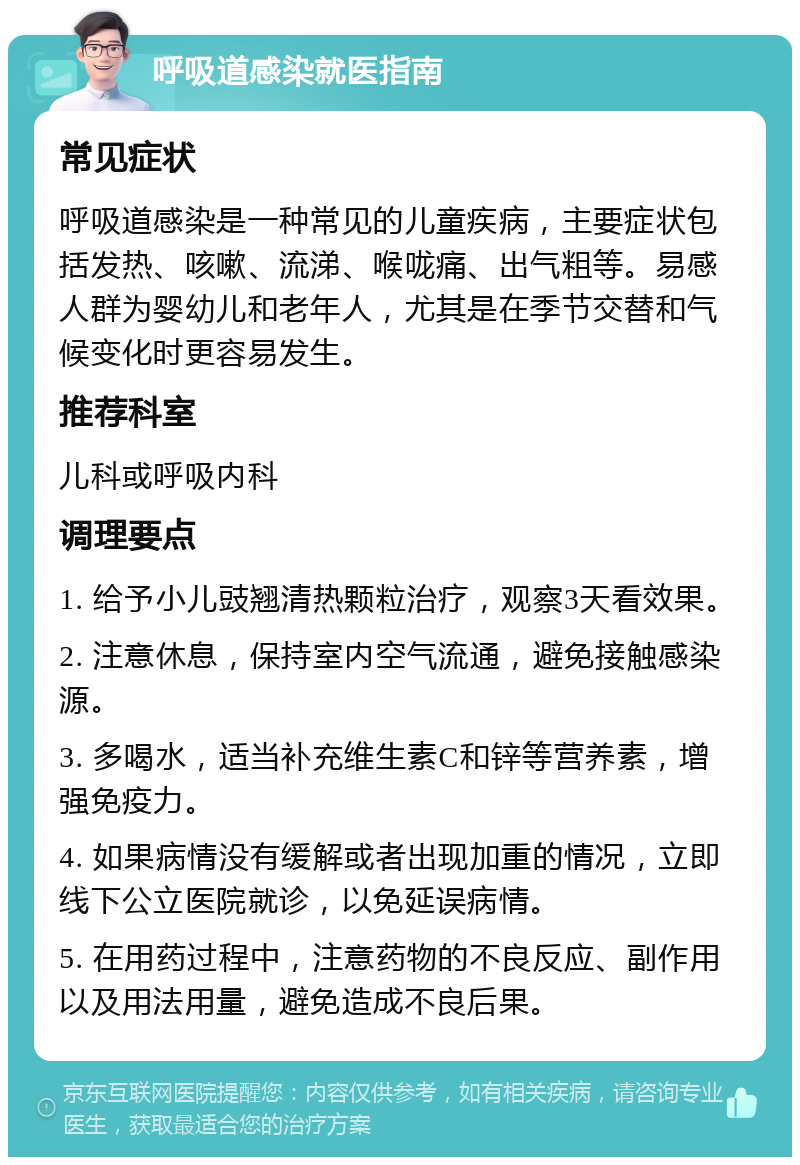 呼吸道感染就医指南 常见症状 呼吸道感染是一种常见的儿童疾病，主要症状包括发热、咳嗽、流涕、喉咙痛、出气粗等。易感人群为婴幼儿和老年人，尤其是在季节交替和气候变化时更容易发生。 推荐科室 儿科或呼吸内科 调理要点 1. 给予小儿豉翘清热颗粒治疗，观察3天看效果。 2. 注意休息，保持室内空气流通，避免接触感染源。 3. 多喝水，适当补充维生素C和锌等营养素，增强免疫力。 4. 如果病情没有缓解或者出现加重的情况，立即线下公立医院就诊，以免延误病情。 5. 在用药过程中，注意药物的不良反应、副作用以及用法用量，避免造成不良后果。