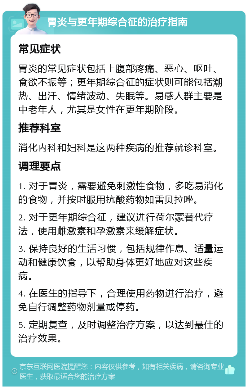 胃炎与更年期综合征的治疗指南 常见症状 胃炎的常见症状包括上腹部疼痛、恶心、呕吐、食欲不振等；更年期综合征的症状则可能包括潮热、出汗、情绪波动、失眠等。易感人群主要是中老年人，尤其是女性在更年期阶段。 推荐科室 消化内科和妇科是这两种疾病的推荐就诊科室。 调理要点 1. 对于胃炎，需要避免刺激性食物，多吃易消化的食物，并按时服用抗酸药物如雷贝拉唑。 2. 对于更年期综合征，建议进行荷尔蒙替代疗法，使用雌激素和孕激素来缓解症状。 3. 保持良好的生活习惯，包括规律作息、适量运动和健康饮食，以帮助身体更好地应对这些疾病。 4. 在医生的指导下，合理使用药物进行治疗，避免自行调整药物剂量或停药。 5. 定期复查，及时调整治疗方案，以达到最佳的治疗效果。