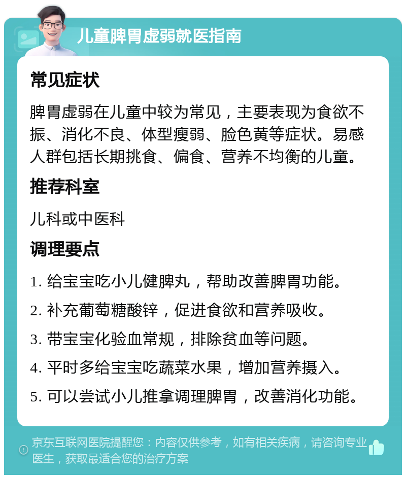 儿童脾胃虚弱就医指南 常见症状 脾胃虚弱在儿童中较为常见，主要表现为食欲不振、消化不良、体型瘦弱、脸色黄等症状。易感人群包括长期挑食、偏食、营养不均衡的儿童。 推荐科室 儿科或中医科 调理要点 1. 给宝宝吃小儿健脾丸，帮助改善脾胃功能。 2. 补充葡萄糖酸锌，促进食欲和营养吸收。 3. 带宝宝化验血常规，排除贫血等问题。 4. 平时多给宝宝吃蔬菜水果，增加营养摄入。 5. 可以尝试小儿推拿调理脾胃，改善消化功能。