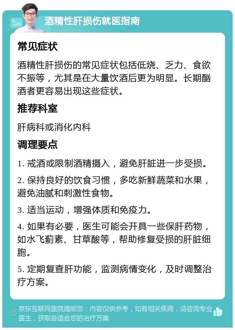 酒精性肝损伤就医指南 常见症状 酒精性肝损伤的常见症状包括低烧、乏力、食欲不振等，尤其是在大量饮酒后更为明显。长期酗酒者更容易出现这些症状。 推荐科室 肝病科或消化内科 调理要点 1. 戒酒或限制酒精摄入，避免肝脏进一步受损。 2. 保持良好的饮食习惯，多吃新鲜蔬菜和水果，避免油腻和刺激性食物。 3. 适当运动，增强体质和免疫力。 4. 如果有必要，医生可能会开具一些保肝药物，如水飞蓟素、甘草酸等，帮助修复受损的肝脏细胞。 5. 定期复查肝功能，监测病情变化，及时调整治疗方案。