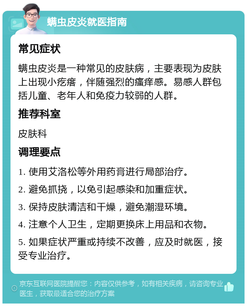 螨虫皮炎就医指南 常见症状 螨虫皮炎是一种常见的皮肤病，主要表现为皮肤上出现小疙瘩，伴随强烈的瘙痒感。易感人群包括儿童、老年人和免疫力较弱的人群。 推荐科室 皮肤科 调理要点 1. 使用艾洛松等外用药膏进行局部治疗。 2. 避免抓挠，以免引起感染和加重症状。 3. 保持皮肤清洁和干燥，避免潮湿环境。 4. 注意个人卫生，定期更换床上用品和衣物。 5. 如果症状严重或持续不改善，应及时就医，接受专业治疗。