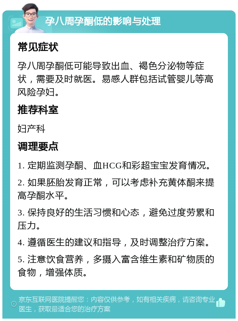 孕八周孕酮低的影响与处理 常见症状 孕八周孕酮低可能导致出血、褐色分泌物等症状，需要及时就医。易感人群包括试管婴儿等高风险孕妇。 推荐科室 妇产科 调理要点 1. 定期监测孕酮、血HCG和彩超宝宝发育情况。 2. 如果胚胎发育正常，可以考虑补充黄体酮来提高孕酮水平。 3. 保持良好的生活习惯和心态，避免过度劳累和压力。 4. 遵循医生的建议和指导，及时调整治疗方案。 5. 注意饮食营养，多摄入富含维生素和矿物质的食物，增强体质。