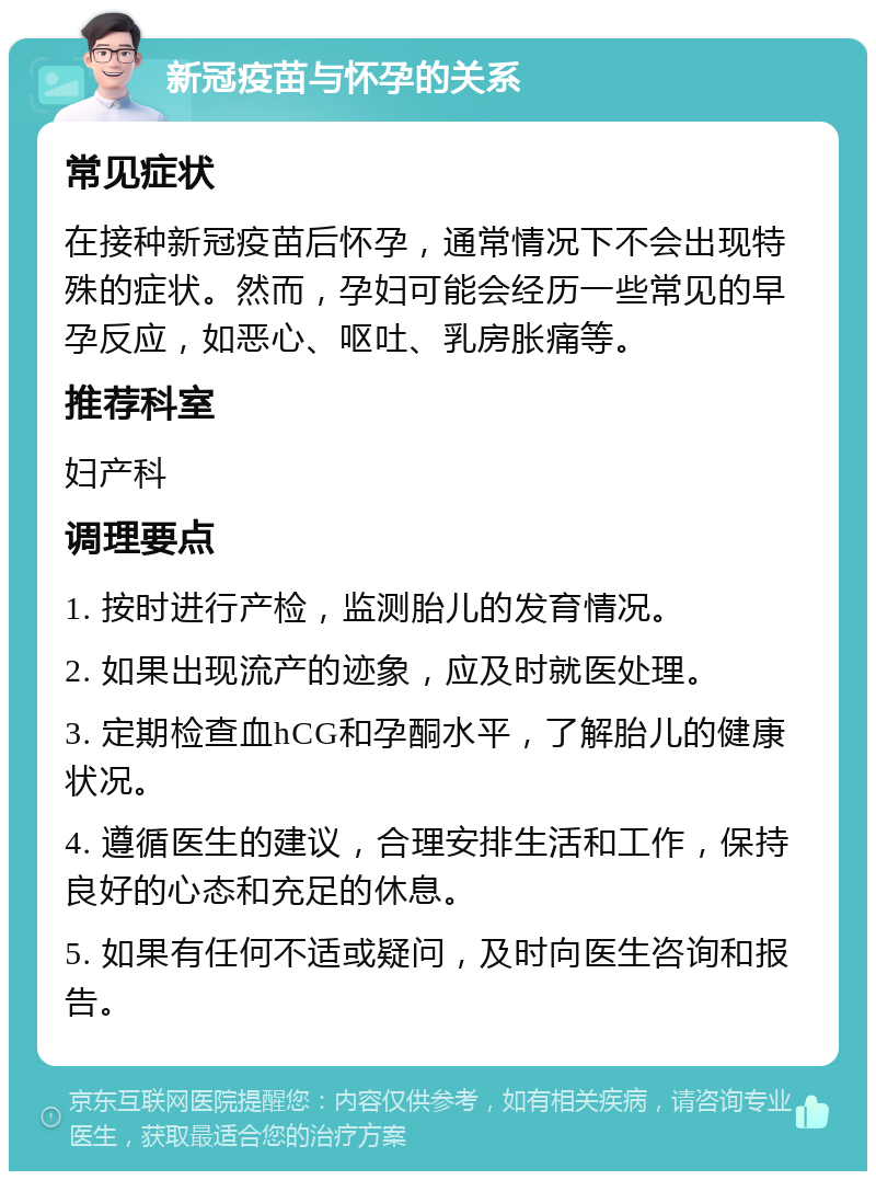 新冠疫苗与怀孕的关系 常见症状 在接种新冠疫苗后怀孕，通常情况下不会出现特殊的症状。然而，孕妇可能会经历一些常见的早孕反应，如恶心、呕吐、乳房胀痛等。 推荐科室 妇产科 调理要点 1. 按时进行产检，监测胎儿的发育情况。 2. 如果出现流产的迹象，应及时就医处理。 3. 定期检查血hCG和孕酮水平，了解胎儿的健康状况。 4. 遵循医生的建议，合理安排生活和工作，保持良好的心态和充足的休息。 5. 如果有任何不适或疑问，及时向医生咨询和报告。