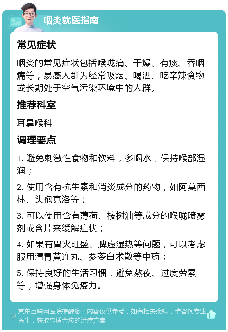 咽炎就医指南 常见症状 咽炎的常见症状包括喉咙痛、干燥、有痰、吞咽痛等，易感人群为经常吸烟、喝酒、吃辛辣食物或长期处于空气污染环境中的人群。 推荐科室 耳鼻喉科 调理要点 1. 避免刺激性食物和饮料，多喝水，保持喉部湿润； 2. 使用含有抗生素和消炎成分的药物，如阿莫西林、头孢克洛等； 3. 可以使用含有薄荷、桉树油等成分的喉咙喷雾剂或含片来缓解症状； 4. 如果有胃火旺盛、脾虚湿热等问题，可以考虑服用清胃黄连丸、参苓白术散等中药； 5. 保持良好的生活习惯，避免熬夜、过度劳累等，增强身体免疫力。