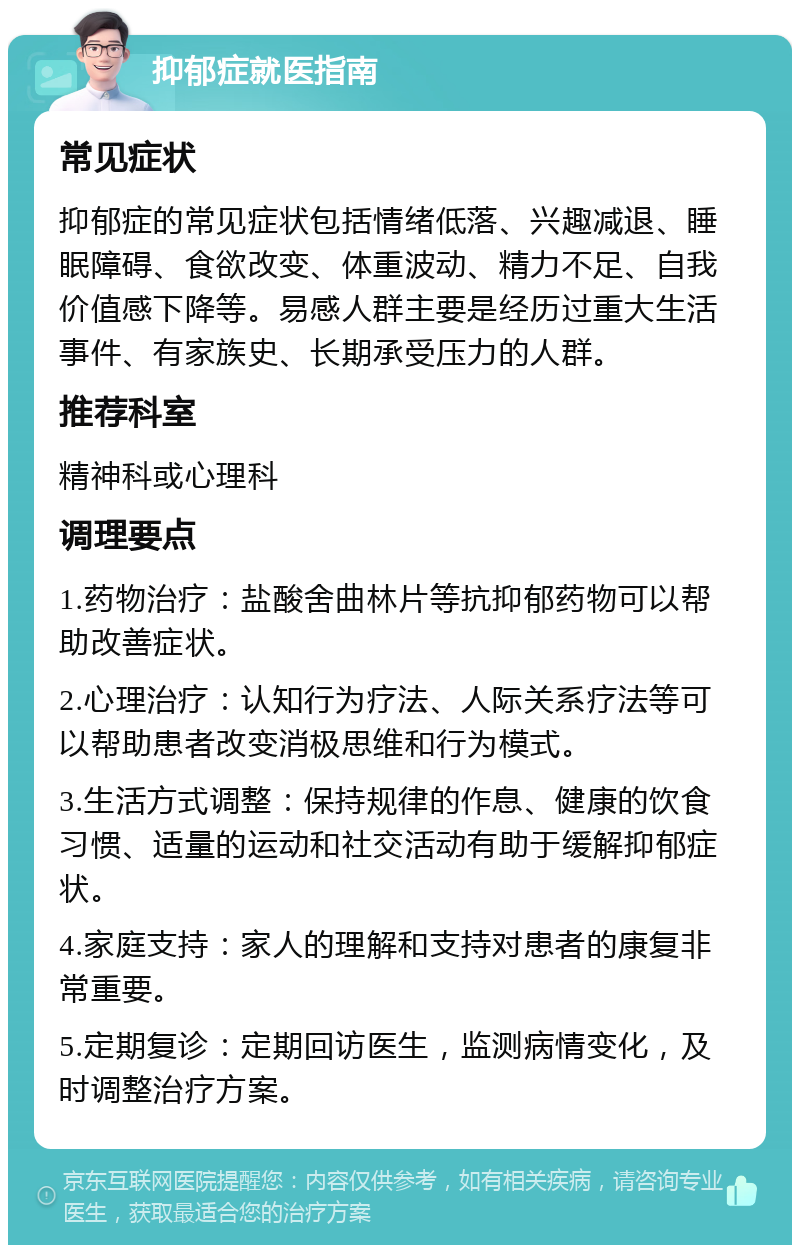 抑郁症就医指南 常见症状 抑郁症的常见症状包括情绪低落、兴趣减退、睡眠障碍、食欲改变、体重波动、精力不足、自我价值感下降等。易感人群主要是经历过重大生活事件、有家族史、长期承受压力的人群。 推荐科室 精神科或心理科 调理要点 1.药物治疗：盐酸舍曲林片等抗抑郁药物可以帮助改善症状。 2.心理治疗：认知行为疗法、人际关系疗法等可以帮助患者改变消极思维和行为模式。 3.生活方式调整：保持规律的作息、健康的饮食习惯、适量的运动和社交活动有助于缓解抑郁症状。 4.家庭支持：家人的理解和支持对患者的康复非常重要。 5.定期复诊：定期回访医生，监测病情变化，及时调整治疗方案。