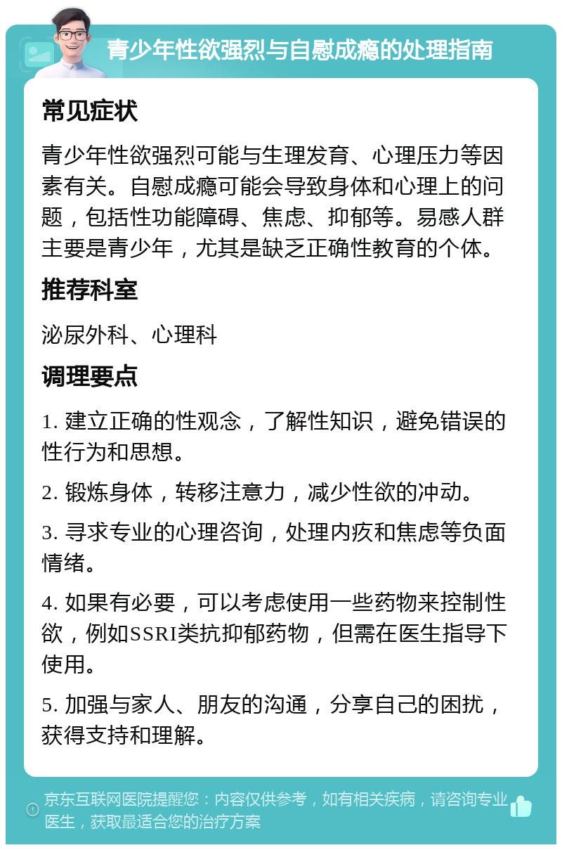 青少年性欲强烈与自慰成瘾的处理指南 常见症状 青少年性欲强烈可能与生理发育、心理压力等因素有关。自慰成瘾可能会导致身体和心理上的问题，包括性功能障碍、焦虑、抑郁等。易感人群主要是青少年，尤其是缺乏正确性教育的个体。 推荐科室 泌尿外科、心理科 调理要点 1. 建立正确的性观念，了解性知识，避免错误的性行为和思想。 2. 锻炼身体，转移注意力，减少性欲的冲动。 3. 寻求专业的心理咨询，处理内疚和焦虑等负面情绪。 4. 如果有必要，可以考虑使用一些药物来控制性欲，例如SSRI类抗抑郁药物，但需在医生指导下使用。 5. 加强与家人、朋友的沟通，分享自己的困扰，获得支持和理解。