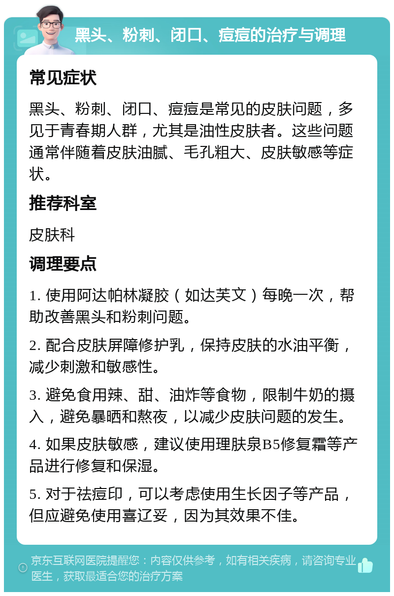 黑头、粉刺、闭口、痘痘的治疗与调理 常见症状 黑头、粉刺、闭口、痘痘是常见的皮肤问题，多见于青春期人群，尤其是油性皮肤者。这些问题通常伴随着皮肤油腻、毛孔粗大、皮肤敏感等症状。 推荐科室 皮肤科 调理要点 1. 使用阿达帕林凝胶（如达芙文）每晚一次，帮助改善黑头和粉刺问题。 2. 配合皮肤屏障修护乳，保持皮肤的水油平衡，减少刺激和敏感性。 3. 避免食用辣、甜、油炸等食物，限制牛奶的摄入，避免暴晒和熬夜，以减少皮肤问题的发生。 4. 如果皮肤敏感，建议使用理肤泉B5修复霜等产品进行修复和保湿。 5. 对于祛痘印，可以考虑使用生长因子等产品，但应避免使用喜辽妥，因为其效果不佳。