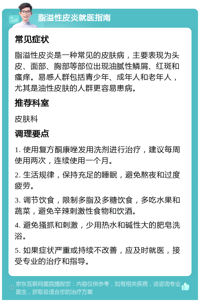 脂溢性皮炎就医指南 常见症状 脂溢性皮炎是一种常见的皮肤病，主要表现为头皮、面部、胸部等部位出现油腻性鳞屑、红斑和瘙痒。易感人群包括青少年、成年人和老年人，尤其是油性皮肤的人群更容易患病。 推荐科室 皮肤科 调理要点 1. 使用复方酮康唑发用洗剂进行治疗，建议每周使用两次，连续使用一个月。 2. 生活规律，保持充足的睡眠，避免熬夜和过度疲劳。 3. 调节饮食，限制多脂及多糖饮食，多吃水果和蔬菜，避免辛辣刺激性食物和饮酒。 4. 避免搔抓和刺激，少用热水和碱性大的肥皂洗浴。 5. 如果症状严重或持续不改善，应及时就医，接受专业的治疗和指导。