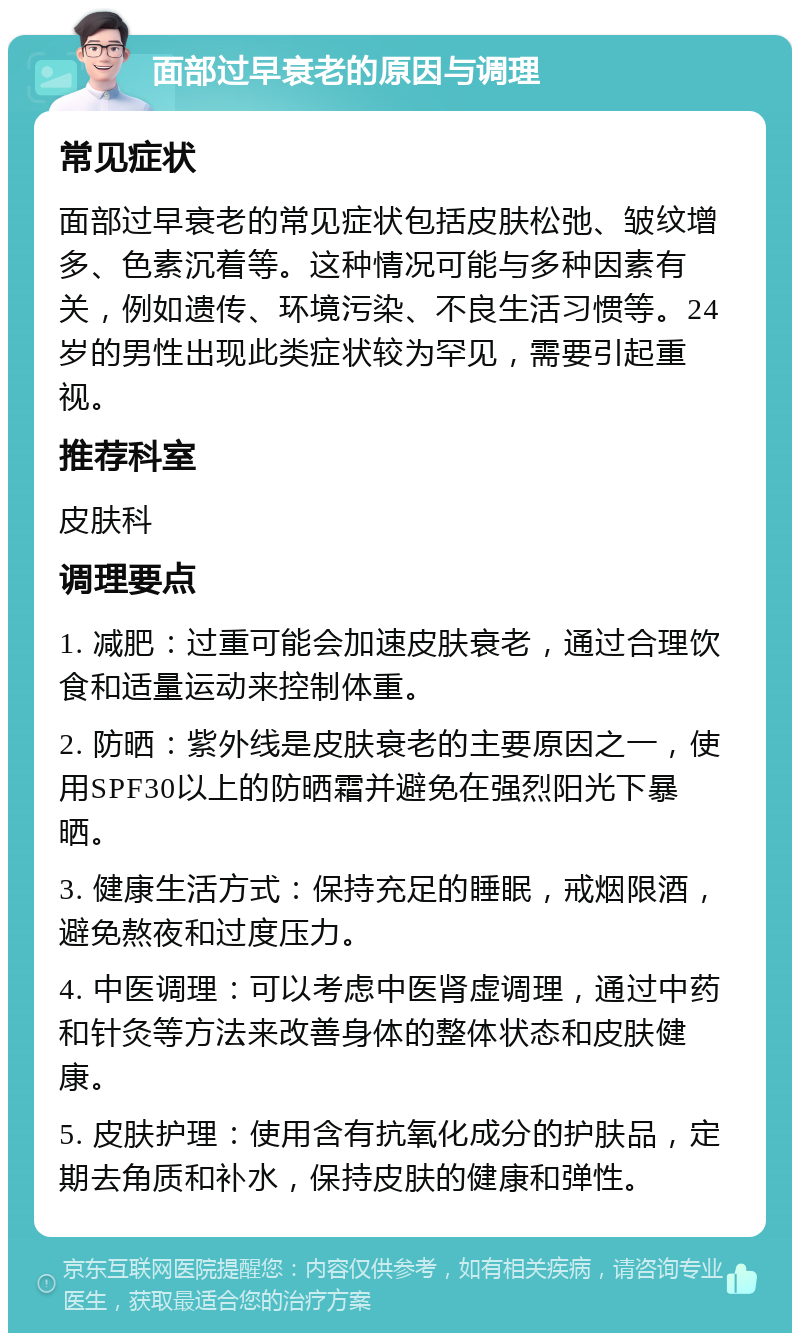 面部过早衰老的原因与调理 常见症状 面部过早衰老的常见症状包括皮肤松弛、皱纹增多、色素沉着等。这种情况可能与多种因素有关，例如遗传、环境污染、不良生活习惯等。24岁的男性出现此类症状较为罕见，需要引起重视。 推荐科室 皮肤科 调理要点 1. 减肥：过重可能会加速皮肤衰老，通过合理饮食和适量运动来控制体重。 2. 防晒：紫外线是皮肤衰老的主要原因之一，使用SPF30以上的防晒霜并避免在强烈阳光下暴晒。 3. 健康生活方式：保持充足的睡眠，戒烟限酒，避免熬夜和过度压力。 4. 中医调理：可以考虑中医肾虚调理，通过中药和针灸等方法来改善身体的整体状态和皮肤健康。 5. 皮肤护理：使用含有抗氧化成分的护肤品，定期去角质和补水，保持皮肤的健康和弹性。