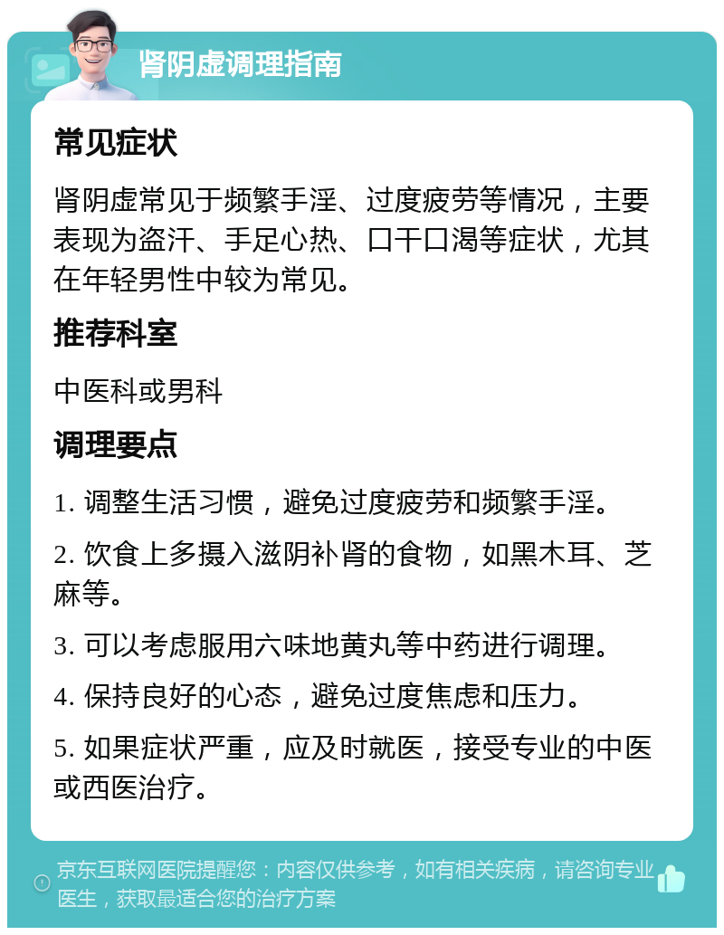 肾阴虚调理指南 常见症状 肾阴虚常见于频繁手淫、过度疲劳等情况，主要表现为盗汗、手足心热、口干口渴等症状，尤其在年轻男性中较为常见。 推荐科室 中医科或男科 调理要点 1. 调整生活习惯，避免过度疲劳和频繁手淫。 2. 饮食上多摄入滋阴补肾的食物，如黑木耳、芝麻等。 3. 可以考虑服用六味地黄丸等中药进行调理。 4. 保持良好的心态，避免过度焦虑和压力。 5. 如果症状严重，应及时就医，接受专业的中医或西医治疗。