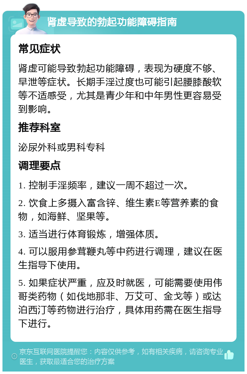 肾虚导致的勃起功能障碍指南 常见症状 肾虚可能导致勃起功能障碍，表现为硬度不够、早泄等症状。长期手淫过度也可能引起腰膝酸软等不适感受，尤其是青少年和中年男性更容易受到影响。 推荐科室 泌尿外科或男科专科 调理要点 1. 控制手淫频率，建议一周不超过一次。 2. 饮食上多摄入富含锌、维生素E等营养素的食物，如海鲜、坚果等。 3. 适当进行体育锻炼，增强体质。 4. 可以服用参茸鞭丸等中药进行调理，建议在医生指导下使用。 5. 如果症状严重，应及时就医，可能需要使用伟哥类药物（如伐地那非、万艾可、金戈等）或达泊西汀等药物进行治疗，具体用药需在医生指导下进行。