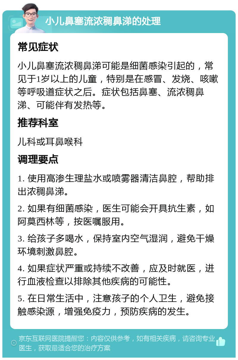 小儿鼻塞流浓稠鼻涕的处理 常见症状 小儿鼻塞流浓稠鼻涕可能是细菌感染引起的，常见于1岁以上的儿童，特别是在感冒、发烧、咳嗽等呼吸道症状之后。症状包括鼻塞、流浓稠鼻涕、可能伴有发热等。 推荐科室 儿科或耳鼻喉科 调理要点 1. 使用高渗生理盐水或喷雾器清洁鼻腔，帮助排出浓稠鼻涕。 2. 如果有细菌感染，医生可能会开具抗生素，如阿莫西林等，按医嘱服用。 3. 给孩子多喝水，保持室内空气湿润，避免干燥环境刺激鼻腔。 4. 如果症状严重或持续不改善，应及时就医，进行血液检查以排除其他疾病的可能性。 5. 在日常生活中，注意孩子的个人卫生，避免接触感染源，增强免疫力，预防疾病的发生。