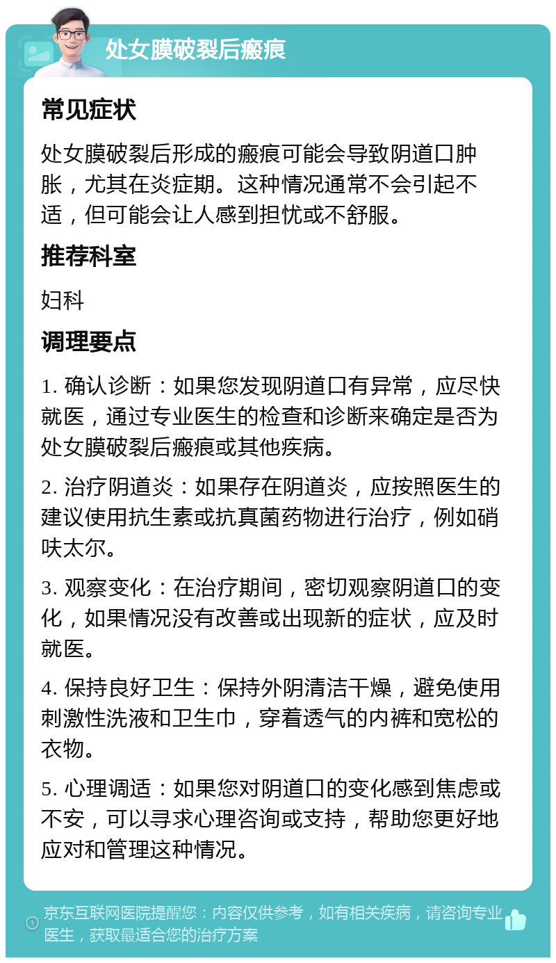 处女膜破裂后瘢痕 常见症状 处女膜破裂后形成的瘢痕可能会导致阴道口肿胀，尤其在炎症期。这种情况通常不会引起不适，但可能会让人感到担忧或不舒服。 推荐科室 妇科 调理要点 1. 确认诊断：如果您发现阴道口有异常，应尽快就医，通过专业医生的检查和诊断来确定是否为处女膜破裂后瘢痕或其他疾病。 2. 治疗阴道炎：如果存在阴道炎，应按照医生的建议使用抗生素或抗真菌药物进行治疗，例如硝呋太尔。 3. 观察变化：在治疗期间，密切观察阴道口的变化，如果情况没有改善或出现新的症状，应及时就医。 4. 保持良好卫生：保持外阴清洁干燥，避免使用刺激性洗液和卫生巾，穿着透气的内裤和宽松的衣物。 5. 心理调适：如果您对阴道口的变化感到焦虑或不安，可以寻求心理咨询或支持，帮助您更好地应对和管理这种情况。