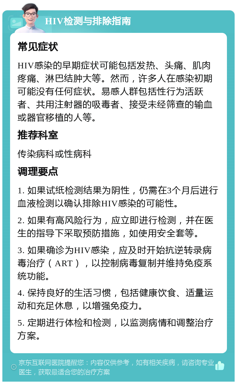 HIV检测与排除指南 常见症状 HIV感染的早期症状可能包括发热、头痛、肌肉疼痛、淋巴结肿大等。然而，许多人在感染初期可能没有任何症状。易感人群包括性行为活跃者、共用注射器的吸毒者、接受未经筛查的输血或器官移植的人等。 推荐科室 传染病科或性病科 调理要点 1. 如果试纸检测结果为阴性，仍需在3个月后进行血液检测以确认排除HIV感染的可能性。 2. 如果有高风险行为，应立即进行检测，并在医生的指导下采取预防措施，如使用安全套等。 3. 如果确诊为HIV感染，应及时开始抗逆转录病毒治疗（ART），以控制病毒复制并维持免疫系统功能。 4. 保持良好的生活习惯，包括健康饮食、适量运动和充足休息，以增强免疫力。 5. 定期进行体检和检测，以监测病情和调整治疗方案。