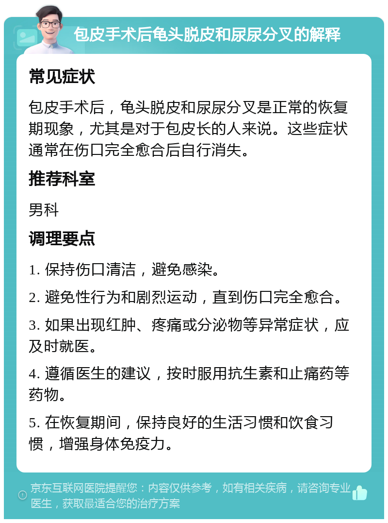 包皮手术后龟头脱皮和尿尿分叉的解释 常见症状 包皮手术后，龟头脱皮和尿尿分叉是正常的恢复期现象，尤其是对于包皮长的人来说。这些症状通常在伤口完全愈合后自行消失。 推荐科室 男科 调理要点 1. 保持伤口清洁，避免感染。 2. 避免性行为和剧烈运动，直到伤口完全愈合。 3. 如果出现红肿、疼痛或分泌物等异常症状，应及时就医。 4. 遵循医生的建议，按时服用抗生素和止痛药等药物。 5. 在恢复期间，保持良好的生活习惯和饮食习惯，增强身体免疫力。