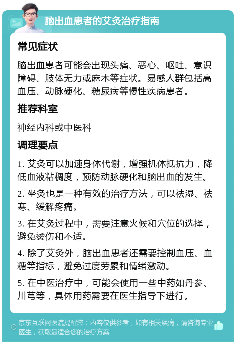 脑出血患者的艾灸治疗指南 常见症状 脑出血患者可能会出现头痛、恶心、呕吐、意识障碍、肢体无力或麻木等症状。易感人群包括高血压、动脉硬化、糖尿病等慢性疾病患者。 推荐科室 神经内科或中医科 调理要点 1. 艾灸可以加速身体代谢，增强机体抵抗力，降低血液粘稠度，预防动脉硬化和脑出血的发生。 2. 坐灸也是一种有效的治疗方法，可以祛湿、祛寒、缓解疼痛。 3. 在艾灸过程中，需要注意火候和穴位的选择，避免烫伤和不适。 4. 除了艾灸外，脑出血患者还需要控制血压、血糖等指标，避免过度劳累和情绪激动。 5. 在中医治疗中，可能会使用一些中药如丹参、川芎等，具体用药需要在医生指导下进行。