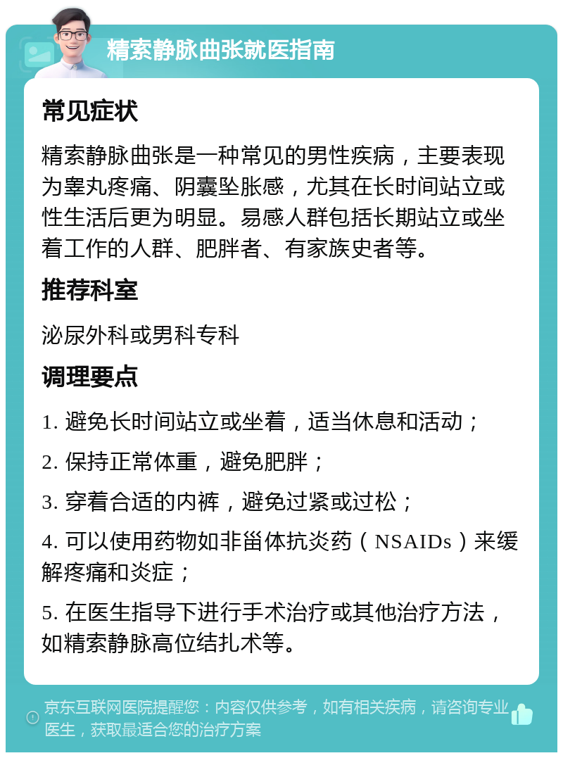 精索静脉曲张就医指南 常见症状 精索静脉曲张是一种常见的男性疾病，主要表现为睾丸疼痛、阴囊坠胀感，尤其在长时间站立或性生活后更为明显。易感人群包括长期站立或坐着工作的人群、肥胖者、有家族史者等。 推荐科室 泌尿外科或男科专科 调理要点 1. 避免长时间站立或坐着，适当休息和活动； 2. 保持正常体重，避免肥胖； 3. 穿着合适的内裤，避免过紧或过松； 4. 可以使用药物如非甾体抗炎药（NSAIDs）来缓解疼痛和炎症； 5. 在医生指导下进行手术治疗或其他治疗方法，如精索静脉高位结扎术等。