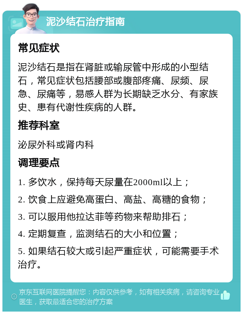 泥沙结石治疗指南 常见症状 泥沙结石是指在肾脏或输尿管中形成的小型结石，常见症状包括腰部或腹部疼痛、尿频、尿急、尿痛等，易感人群为长期缺乏水分、有家族史、患有代谢性疾病的人群。 推荐科室 泌尿外科或肾内科 调理要点 1. 多饮水，保持每天尿量在2000ml以上； 2. 饮食上应避免高蛋白、高盐、高糖的食物； 3. 可以服用他拉达菲等药物来帮助排石； 4. 定期复查，监测结石的大小和位置； 5. 如果结石较大或引起严重症状，可能需要手术治疗。