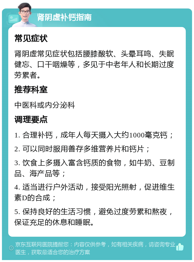 肾阴虚补钙指南 常见症状 肾阴虚常见症状包括腰膝酸软、头晕耳鸣、失眠健忘、口干咽燥等，多见于中老年人和长期过度劳累者。 推荐科室 中医科或内分泌科 调理要点 1. 合理补钙，成年人每天摄入大约1000毫克钙； 2. 可以同时服用善存多维营养片和钙片； 3. 饮食上多摄入富含钙质的食物，如牛奶、豆制品、海产品等； 4. 适当进行户外活动，接受阳光照射，促进维生素D的合成； 5. 保持良好的生活习惯，避免过度劳累和熬夜，保证充足的休息和睡眠。