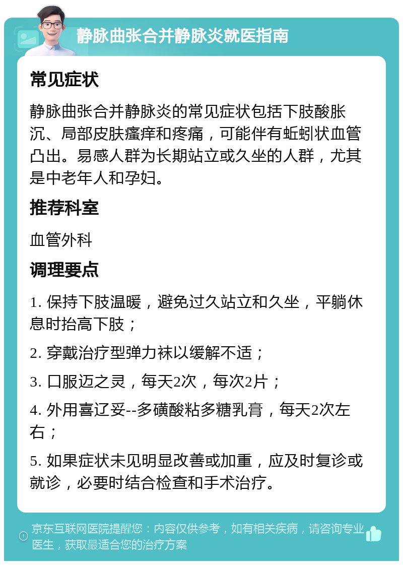 静脉曲张合并静脉炎就医指南 常见症状 静脉曲张合并静脉炎的常见症状包括下肢酸胀沉、局部皮肤瘙痒和疼痛，可能伴有蚯蚓状血管凸出。易感人群为长期站立或久坐的人群，尤其是中老年人和孕妇。 推荐科室 血管外科 调理要点 1. 保持下肢温暖，避免过久站立和久坐，平躺休息时抬高下肢； 2. 穿戴治疗型弹力袜以缓解不适； 3. 口服迈之灵，每天2次，每次2片； 4. 外用喜辽妥--多磺酸粘多糖乳膏，每天2次左右； 5. 如果症状未见明显改善或加重，应及时复诊或就诊，必要时结合检查和手术治疗。