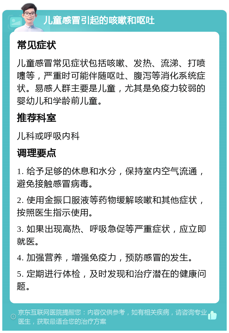 儿童感冒引起的咳嗽和呕吐 常见症状 儿童感冒常见症状包括咳嗽、发热、流涕、打喷嚏等，严重时可能伴随呕吐、腹泻等消化系统症状。易感人群主要是儿童，尤其是免疫力较弱的婴幼儿和学龄前儿童。 推荐科室 儿科或呼吸内科 调理要点 1. 给予足够的休息和水分，保持室内空气流通，避免接触感冒病毒。 2. 使用金振口服液等药物缓解咳嗽和其他症状，按照医生指示使用。 3. 如果出现高热、呼吸急促等严重症状，应立即就医。 4. 加强营养，增强免疫力，预防感冒的发生。 5. 定期进行体检，及时发现和治疗潜在的健康问题。