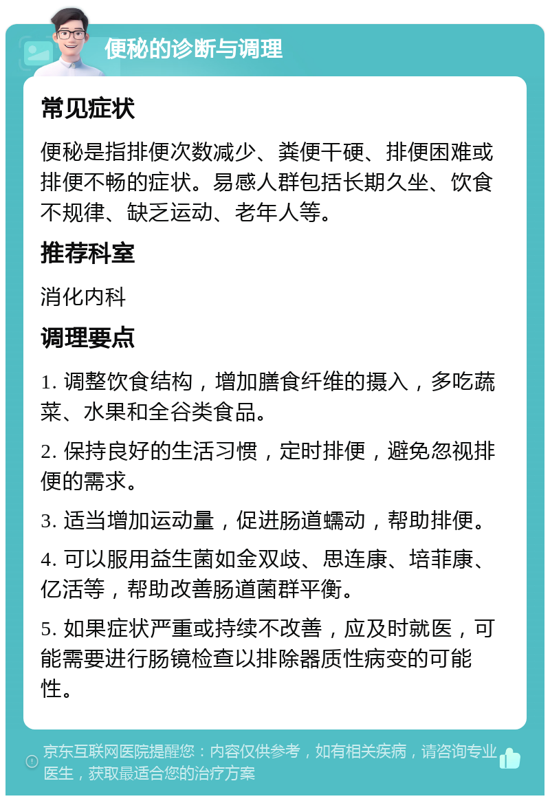 便秘的诊断与调理 常见症状 便秘是指排便次数减少、粪便干硬、排便困难或排便不畅的症状。易感人群包括长期久坐、饮食不规律、缺乏运动、老年人等。 推荐科室 消化内科 调理要点 1. 调整饮食结构，增加膳食纤维的摄入，多吃蔬菜、水果和全谷类食品。 2. 保持良好的生活习惯，定时排便，避免忽视排便的需求。 3. 适当增加运动量，促进肠道蠕动，帮助排便。 4. 可以服用益生菌如金双歧、思连康、培菲康、亿活等，帮助改善肠道菌群平衡。 5. 如果症状严重或持续不改善，应及时就医，可能需要进行肠镜检查以排除器质性病变的可能性。