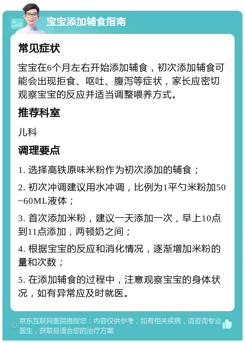 宝宝添加辅食指南 常见症状 宝宝在6个月左右开始添加辅食，初次添加辅食可能会出现拒食、呕吐、腹泻等症状，家长应密切观察宝宝的反应并适当调整喂养方式。 推荐科室 儿科 调理要点 1. 选择高铁原味米粉作为初次添加的辅食； 2. 初次冲调建议用水冲调，比例为1平勺米粉加50~60ML液体； 3. 首次添加米粉，建议一天添加一次，早上10点到11点添加，两顿奶之间； 4. 根据宝宝的反应和消化情况，逐渐增加米粉的量和次数； 5. 在添加辅食的过程中，注意观察宝宝的身体状况，如有异常应及时就医。