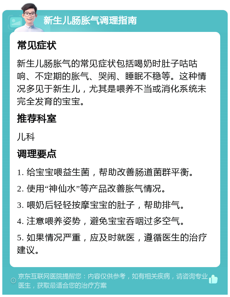 新生儿肠胀气调理指南 常见症状 新生儿肠胀气的常见症状包括喝奶时肚子咕咕响、不定期的胀气、哭闹、睡眠不稳等。这种情况多见于新生儿，尤其是喂养不当或消化系统未完全发育的宝宝。 推荐科室 儿科 调理要点 1. 给宝宝喂益生菌，帮助改善肠道菌群平衡。 2. 使用“神仙水”等产品改善胀气情况。 3. 喂奶后轻轻按摩宝宝的肚子，帮助排气。 4. 注意喂养姿势，避免宝宝吞咽过多空气。 5. 如果情况严重，应及时就医，遵循医生的治疗建议。