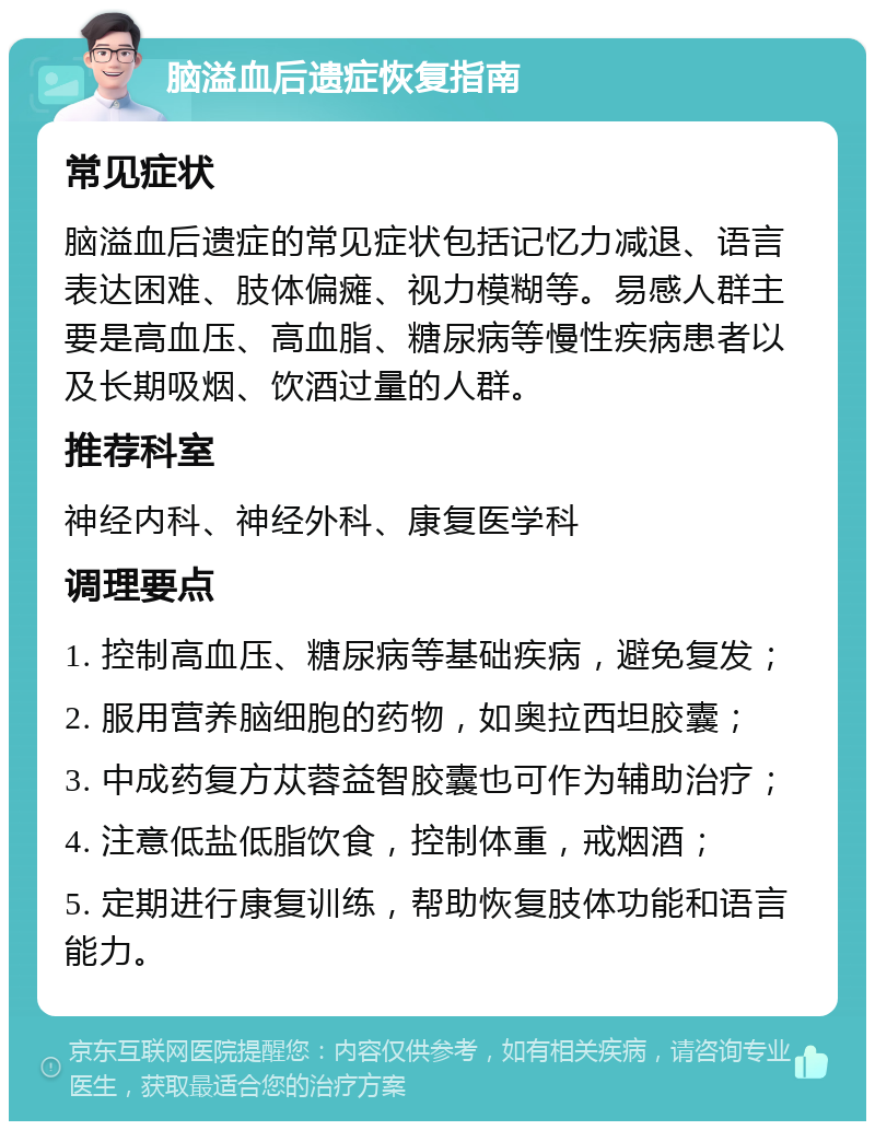 脑溢血后遗症恢复指南 常见症状 脑溢血后遗症的常见症状包括记忆力减退、语言表达困难、肢体偏瘫、视力模糊等。易感人群主要是高血压、高血脂、糖尿病等慢性疾病患者以及长期吸烟、饮酒过量的人群。 推荐科室 神经内科、神经外科、康复医学科 调理要点 1. 控制高血压、糖尿病等基础疾病，避免复发； 2. 服用营养脑细胞的药物，如奥拉西坦胶囊； 3. 中成药复方苁蓉益智胶囊也可作为辅助治疗； 4. 注意低盐低脂饮食，控制体重，戒烟酒； 5. 定期进行康复训练，帮助恢复肢体功能和语言能力。