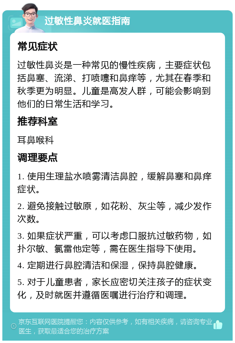 过敏性鼻炎就医指南 常见症状 过敏性鼻炎是一种常见的慢性疾病，主要症状包括鼻塞、流涕、打喷嚏和鼻痒等，尤其在春季和秋季更为明显。儿童是高发人群，可能会影响到他们的日常生活和学习。 推荐科室 耳鼻喉科 调理要点 1. 使用生理盐水喷雾清洁鼻腔，缓解鼻塞和鼻痒症状。 2. 避免接触过敏原，如花粉、灰尘等，减少发作次数。 3. 如果症状严重，可以考虑口服抗过敏药物，如扑尔敏、氯雷他定等，需在医生指导下使用。 4. 定期进行鼻腔清洁和保湿，保持鼻腔健康。 5. 对于儿童患者，家长应密切关注孩子的症状变化，及时就医并遵循医嘱进行治疗和调理。