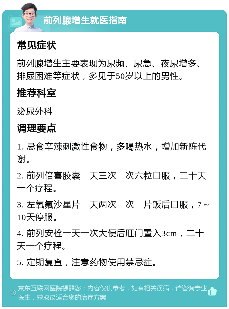 前列腺增生就医指南 常见症状 前列腺增生主要表现为尿频、尿急、夜尿增多、排尿困难等症状，多见于50岁以上的男性。 推荐科室 泌尿外科 调理要点 1. 忌食辛辣刺激性食物，多喝热水，增加新陈代谢。 2. 前列倍喜胶囊一天三次一次六粒口服，二十天一个疗程。 3. 左氧氟沙星片一天两次一次一片饭后口服，7～10天停服。 4. 前列安栓一天一次大便后肛门置入3cm，二十天一个疗程。 5. 定期复查，注意药物使用禁忌症。