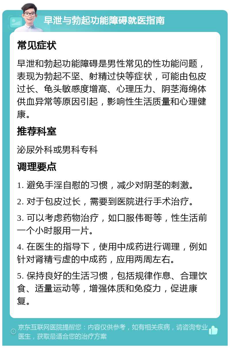 早泄与勃起功能障碍就医指南 常见症状 早泄和勃起功能障碍是男性常见的性功能问题，表现为勃起不坚、射精过快等症状，可能由包皮过长、龟头敏感度增高、心理压力、阴茎海绵体供血异常等原因引起，影响性生活质量和心理健康。 推荐科室 泌尿外科或男科专科 调理要点 1. 避免手淫自慰的习惯，减少对阴茎的刺激。 2. 对于包皮过长，需要到医院进行手术治疗。 3. 可以考虑药物治疗，如口服伟哥等，性生活前一个小时服用一片。 4. 在医生的指导下，使用中成药进行调理，例如针对肾精亏虚的中成药，应用两周左右。 5. 保持良好的生活习惯，包括规律作息、合理饮食、适量运动等，增强体质和免疫力，促进康复。