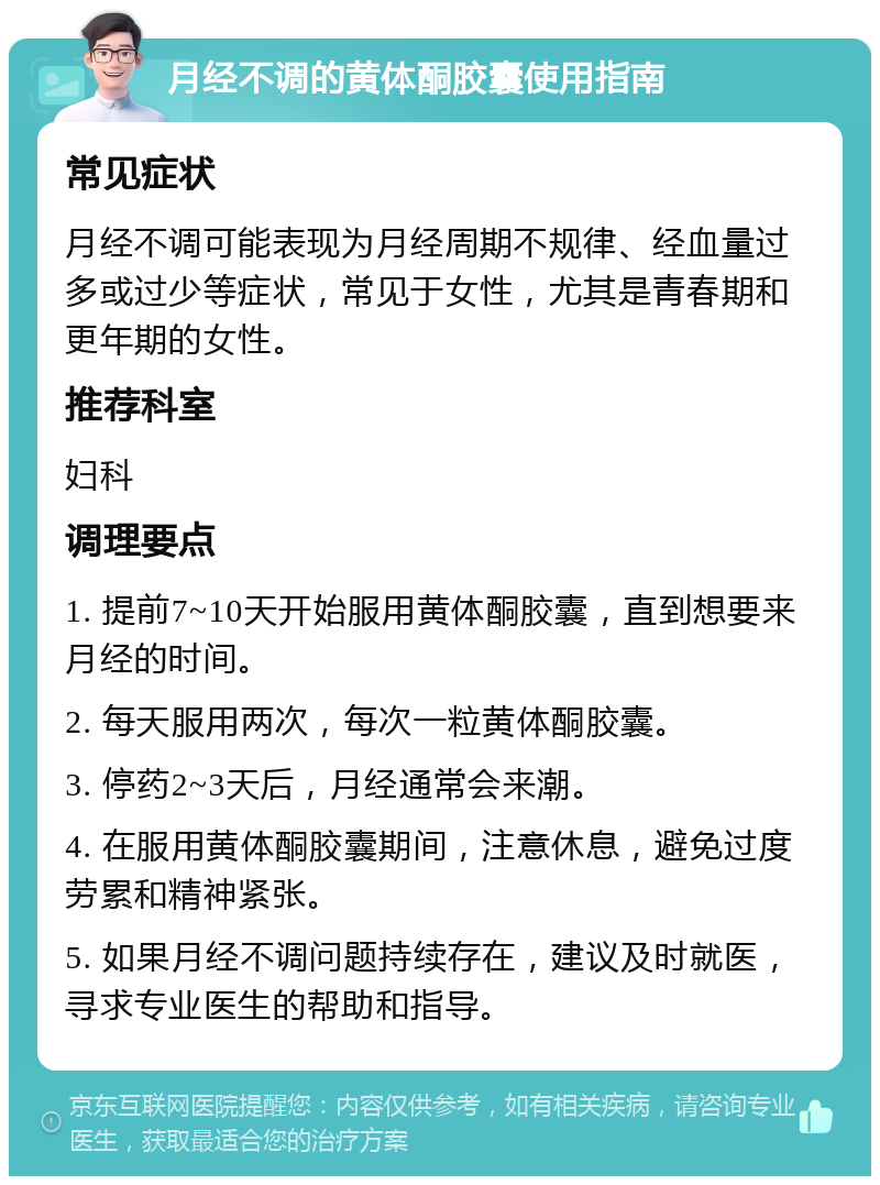 月经不调的黄体酮胶囊使用指南 常见症状 月经不调可能表现为月经周期不规律、经血量过多或过少等症状，常见于女性，尤其是青春期和更年期的女性。 推荐科室 妇科 调理要点 1. 提前7~10天开始服用黄体酮胶囊，直到想要来月经的时间。 2. 每天服用两次，每次一粒黄体酮胶囊。 3. 停药2~3天后，月经通常会来潮。 4. 在服用黄体酮胶囊期间，注意休息，避免过度劳累和精神紧张。 5. 如果月经不调问题持续存在，建议及时就医，寻求专业医生的帮助和指导。