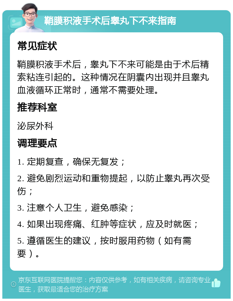 鞘膜积液手术后睾丸下不来指南 常见症状 鞘膜积液手术后，睾丸下不来可能是由于术后精索粘连引起的。这种情况在阴囊内出现并且睾丸血液循环正常时，通常不需要处理。 推荐科室 泌尿外科 调理要点 1. 定期复查，确保无复发； 2. 避免剧烈运动和重物提起，以防止睾丸再次受伤； 3. 注意个人卫生，避免感染； 4. 如果出现疼痛、红肿等症状，应及时就医； 5. 遵循医生的建议，按时服用药物（如有需要）。