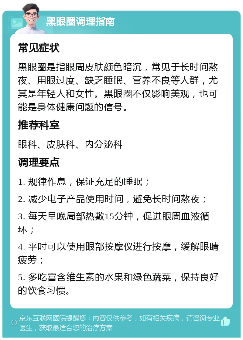 黑眼圈调理指南 常见症状 黑眼圈是指眼周皮肤颜色暗沉，常见于长时间熬夜、用眼过度、缺乏睡眠、营养不良等人群，尤其是年轻人和女性。黑眼圈不仅影响美观，也可能是身体健康问题的信号。 推荐科室 眼科、皮肤科、内分泌科 调理要点 1. 规律作息，保证充足的睡眠； 2. 减少电子产品使用时间，避免长时间熬夜； 3. 每天早晚局部热敷15分钟，促进眼周血液循环； 4. 平时可以使用眼部按摩仪进行按摩，缓解眼睛疲劳； 5. 多吃富含维生素的水果和绿色蔬菜，保持良好的饮食习惯。