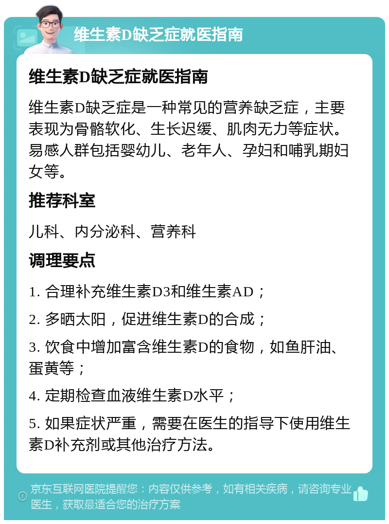 维生素D缺乏症就医指南 维生素D缺乏症就医指南 维生素D缺乏症是一种常见的营养缺乏症，主要表现为骨骼软化、生长迟缓、肌肉无力等症状。易感人群包括婴幼儿、老年人、孕妇和哺乳期妇女等。 推荐科室 儿科、内分泌科、营养科 调理要点 1. 合理补充维生素D3和维生素AD； 2. 多晒太阳，促进维生素D的合成； 3. 饮食中增加富含维生素D的食物，如鱼肝油、蛋黄等； 4. 定期检查血液维生素D水平； 5. 如果症状严重，需要在医生的指导下使用维生素D补充剂或其他治疗方法。