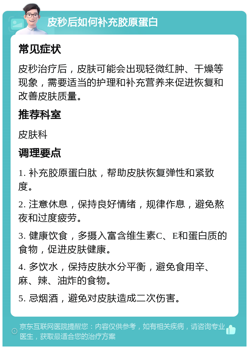 皮秒后如何补充胶原蛋白 常见症状 皮秒治疗后，皮肤可能会出现轻微红肿、干燥等现象，需要适当的护理和补充营养来促进恢复和改善皮肤质量。 推荐科室 皮肤科 调理要点 1. 补充胶原蛋白肽，帮助皮肤恢复弹性和紧致度。 2. 注意休息，保持良好情绪，规律作息，避免熬夜和过度疲劳。 3. 健康饮食，多摄入富含维生素C、E和蛋白质的食物，促进皮肤健康。 4. 多饮水，保持皮肤水分平衡，避免食用辛、麻、辣、油炸的食物。 5. 忌烟酒，避免对皮肤造成二次伤害。