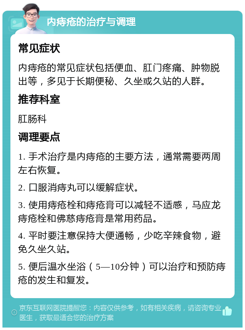 内痔疮的治疗与调理 常见症状 内痔疮的常见症状包括便血、肛门疼痛、肿物脱出等，多见于长期便秘、久坐或久站的人群。 推荐科室 肛肠科 调理要点 1. 手术治疗是内痔疮的主要方法，通常需要两周左右恢复。 2. 口服消痔丸可以缓解症状。 3. 使用痔疮栓和痔疮膏可以减轻不适感，马应龙痔疮栓和佛慈痔疮膏是常用药品。 4. 平时要注意保持大便通畅，少吃辛辣食物，避免久坐久站。 5. 便后温水坐浴（5—10分钟）可以治疗和预防痔疮的发生和复发。