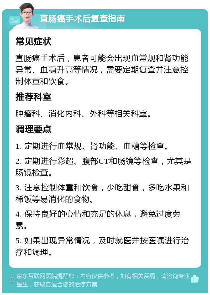 直肠癌手术后复查指南 常见症状 直肠癌手术后，患者可能会出现血常规和肾功能异常、血糖升高等情况，需要定期复查并注意控制体重和饮食。 推荐科室 肿瘤科、消化内科、外科等相关科室。 调理要点 1. 定期进行血常规、肾功能、血糖等检查。 2. 定期进行彩超、腹部CT和肠镜等检查，尤其是肠镜检查。 3. 注意控制体重和饮食，少吃甜食，多吃水果和稀饭等易消化的食物。 4. 保持良好的心情和充足的休息，避免过度劳累。 5. 如果出现异常情况，及时就医并按医嘱进行治疗和调理。