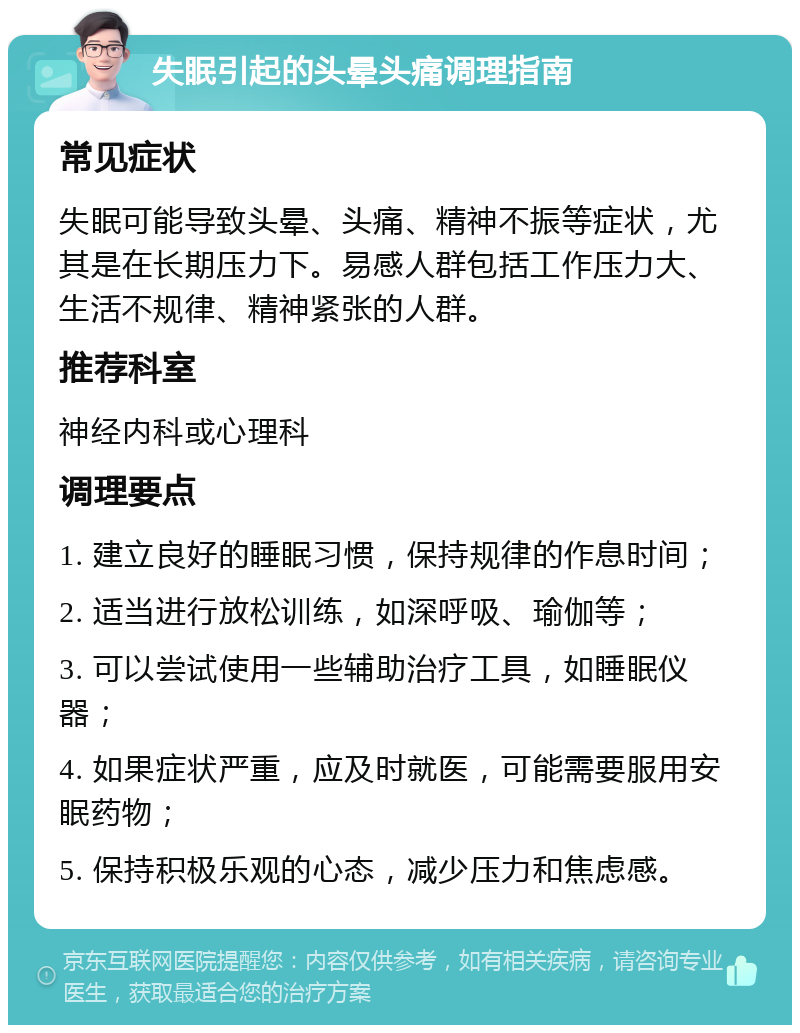 失眠引起的头晕头痛调理指南 常见症状 失眠可能导致头晕、头痛、精神不振等症状，尤其是在长期压力下。易感人群包括工作压力大、生活不规律、精神紧张的人群。 推荐科室 神经内科或心理科 调理要点 1. 建立良好的睡眠习惯，保持规律的作息时间； 2. 适当进行放松训练，如深呼吸、瑜伽等； 3. 可以尝试使用一些辅助治疗工具，如睡眠仪器； 4. 如果症状严重，应及时就医，可能需要服用安眠药物； 5. 保持积极乐观的心态，减少压力和焦虑感。