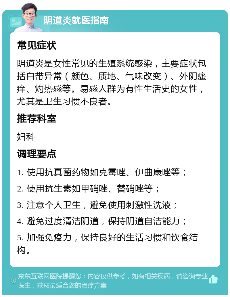 阴道炎就医指南 常见症状 阴道炎是女性常见的生殖系统感染，主要症状包括白带异常（颜色、质地、气味改变）、外阴瘙痒、灼热感等。易感人群为有性生活史的女性，尤其是卫生习惯不良者。 推荐科室 妇科 调理要点 1. 使用抗真菌药物如克霉唑、伊曲康唑等； 2. 使用抗生素如甲硝唑、替硝唑等； 3. 注意个人卫生，避免使用刺激性洗液； 4. 避免过度清洁阴道，保持阴道自洁能力； 5. 加强免疫力，保持良好的生活习惯和饮食结构。