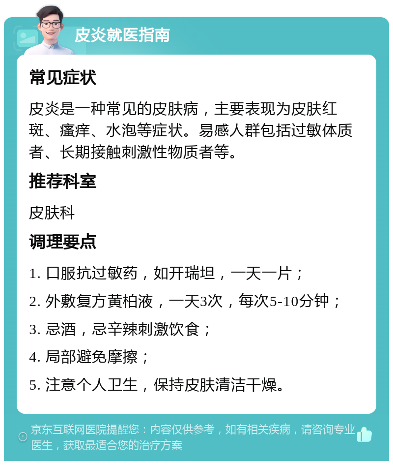 皮炎就医指南 常见症状 皮炎是一种常见的皮肤病，主要表现为皮肤红斑、瘙痒、水泡等症状。易感人群包括过敏体质者、长期接触刺激性物质者等。 推荐科室 皮肤科 调理要点 1. 口服抗过敏药，如开瑞坦，一天一片； 2. 外敷复方黄柏液，一天3次，每次5-10分钟； 3. 忌酒，忌辛辣刺激饮食； 4. 局部避免摩擦； 5. 注意个人卫生，保持皮肤清洁干燥。