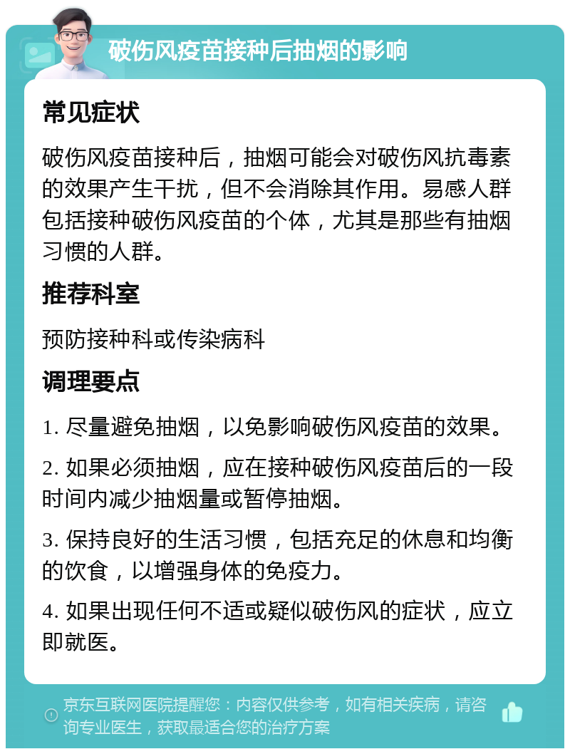 破伤风疫苗接种后抽烟的影响 常见症状 破伤风疫苗接种后，抽烟可能会对破伤风抗毒素的效果产生干扰，但不会消除其作用。易感人群包括接种破伤风疫苗的个体，尤其是那些有抽烟习惯的人群。 推荐科室 预防接种科或传染病科 调理要点 1. 尽量避免抽烟，以免影响破伤风疫苗的效果。 2. 如果必须抽烟，应在接种破伤风疫苗后的一段时间内减少抽烟量或暂停抽烟。 3. 保持良好的生活习惯，包括充足的休息和均衡的饮食，以增强身体的免疫力。 4. 如果出现任何不适或疑似破伤风的症状，应立即就医。