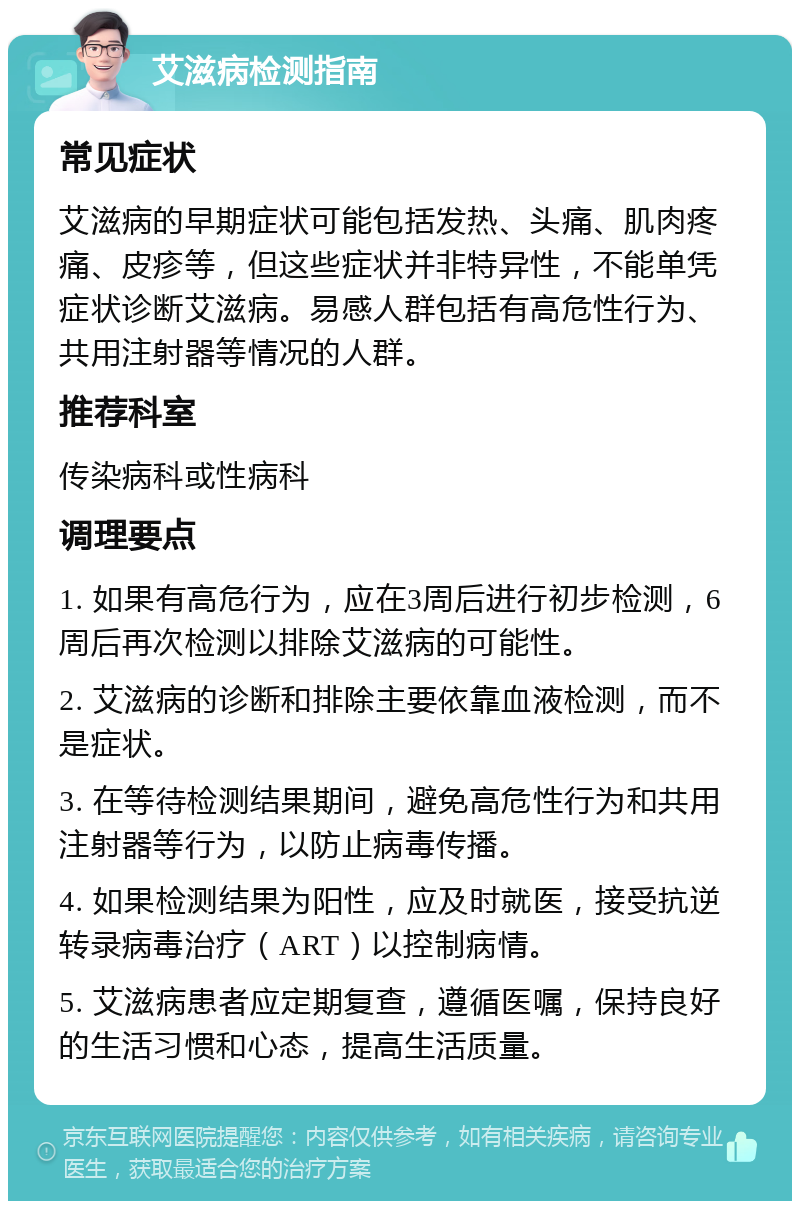 艾滋病检测指南 常见症状 艾滋病的早期症状可能包括发热、头痛、肌肉疼痛、皮疹等，但这些症状并非特异性，不能单凭症状诊断艾滋病。易感人群包括有高危性行为、共用注射器等情况的人群。 推荐科室 传染病科或性病科 调理要点 1. 如果有高危行为，应在3周后进行初步检测，6周后再次检测以排除艾滋病的可能性。 2. 艾滋病的诊断和排除主要依靠血液检测，而不是症状。 3. 在等待检测结果期间，避免高危性行为和共用注射器等行为，以防止病毒传播。 4. 如果检测结果为阳性，应及时就医，接受抗逆转录病毒治疗（ART）以控制病情。 5. 艾滋病患者应定期复查，遵循医嘱，保持良好的生活习惯和心态，提高生活质量。