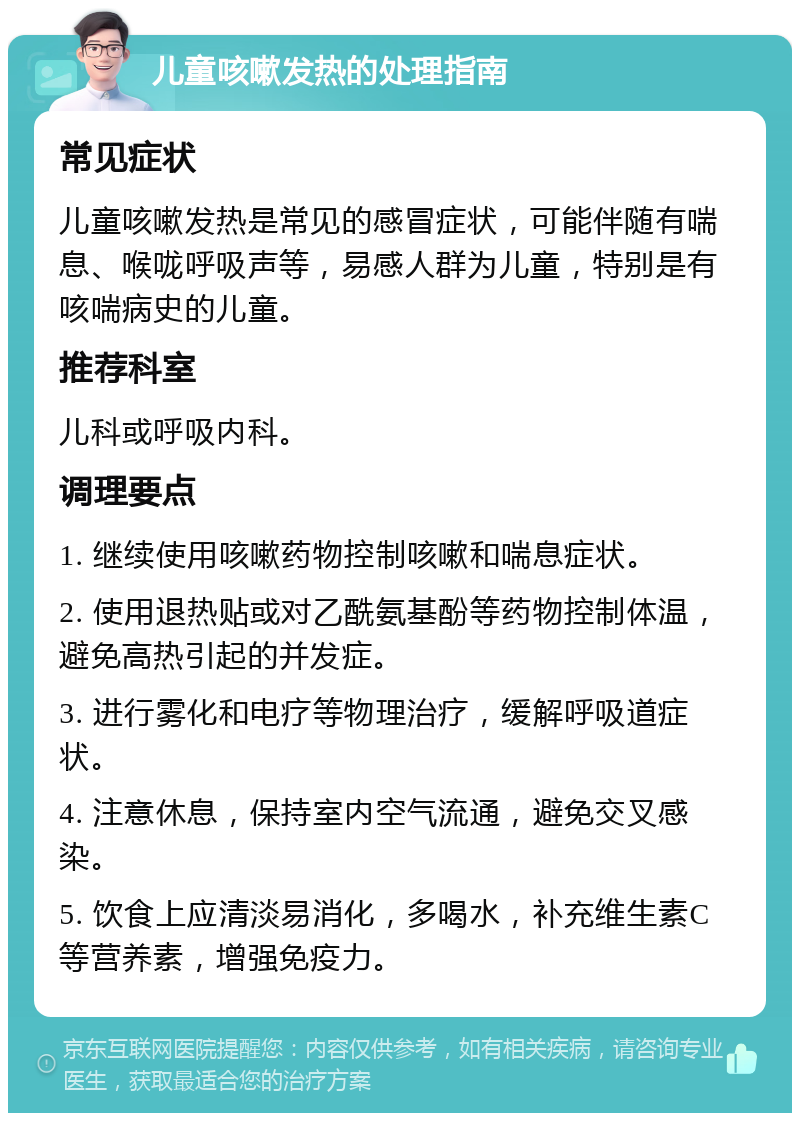 儿童咳嗽发热的处理指南 常见症状 儿童咳嗽发热是常见的感冒症状，可能伴随有喘息、喉咙呼吸声等，易感人群为儿童，特别是有咳喘病史的儿童。 推荐科室 儿科或呼吸内科。 调理要点 1. 继续使用咳嗽药物控制咳嗽和喘息症状。 2. 使用退热贴或对乙酰氨基酚等药物控制体温，避免高热引起的并发症。 3. 进行雾化和电疗等物理治疗，缓解呼吸道症状。 4. 注意休息，保持室内空气流通，避免交叉感染。 5. 饮食上应清淡易消化，多喝水，补充维生素C等营养素，增强免疫力。