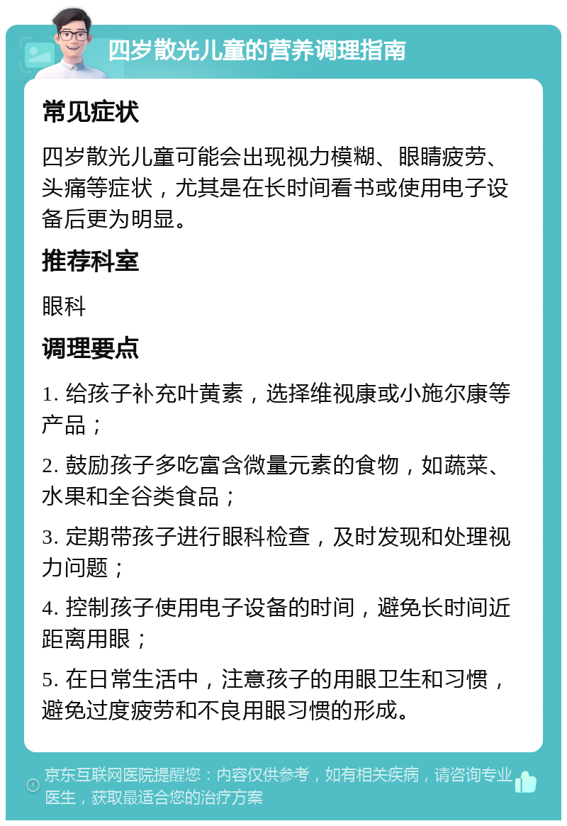 四岁散光儿童的营养调理指南 常见症状 四岁散光儿童可能会出现视力模糊、眼睛疲劳、头痛等症状，尤其是在长时间看书或使用电子设备后更为明显。 推荐科室 眼科 调理要点 1. 给孩子补充叶黄素，选择维视康或小施尔康等产品； 2. 鼓励孩子多吃富含微量元素的食物，如蔬菜、水果和全谷类食品； 3. 定期带孩子进行眼科检查，及时发现和处理视力问题； 4. 控制孩子使用电子设备的时间，避免长时间近距离用眼； 5. 在日常生活中，注意孩子的用眼卫生和习惯，避免过度疲劳和不良用眼习惯的形成。