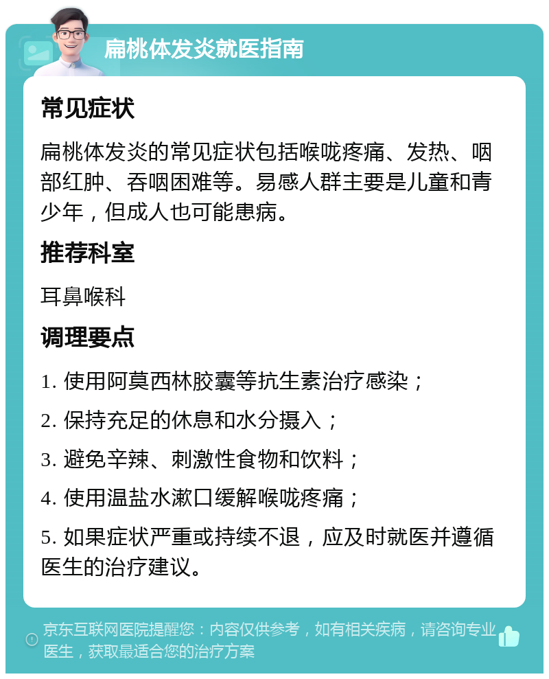 扁桃体发炎就医指南 常见症状 扁桃体发炎的常见症状包括喉咙疼痛、发热、咽部红肿、吞咽困难等。易感人群主要是儿童和青少年，但成人也可能患病。 推荐科室 耳鼻喉科 调理要点 1. 使用阿莫西林胶囊等抗生素治疗感染； 2. 保持充足的休息和水分摄入； 3. 避免辛辣、刺激性食物和饮料； 4. 使用温盐水漱口缓解喉咙疼痛； 5. 如果症状严重或持续不退，应及时就医并遵循医生的治疗建议。