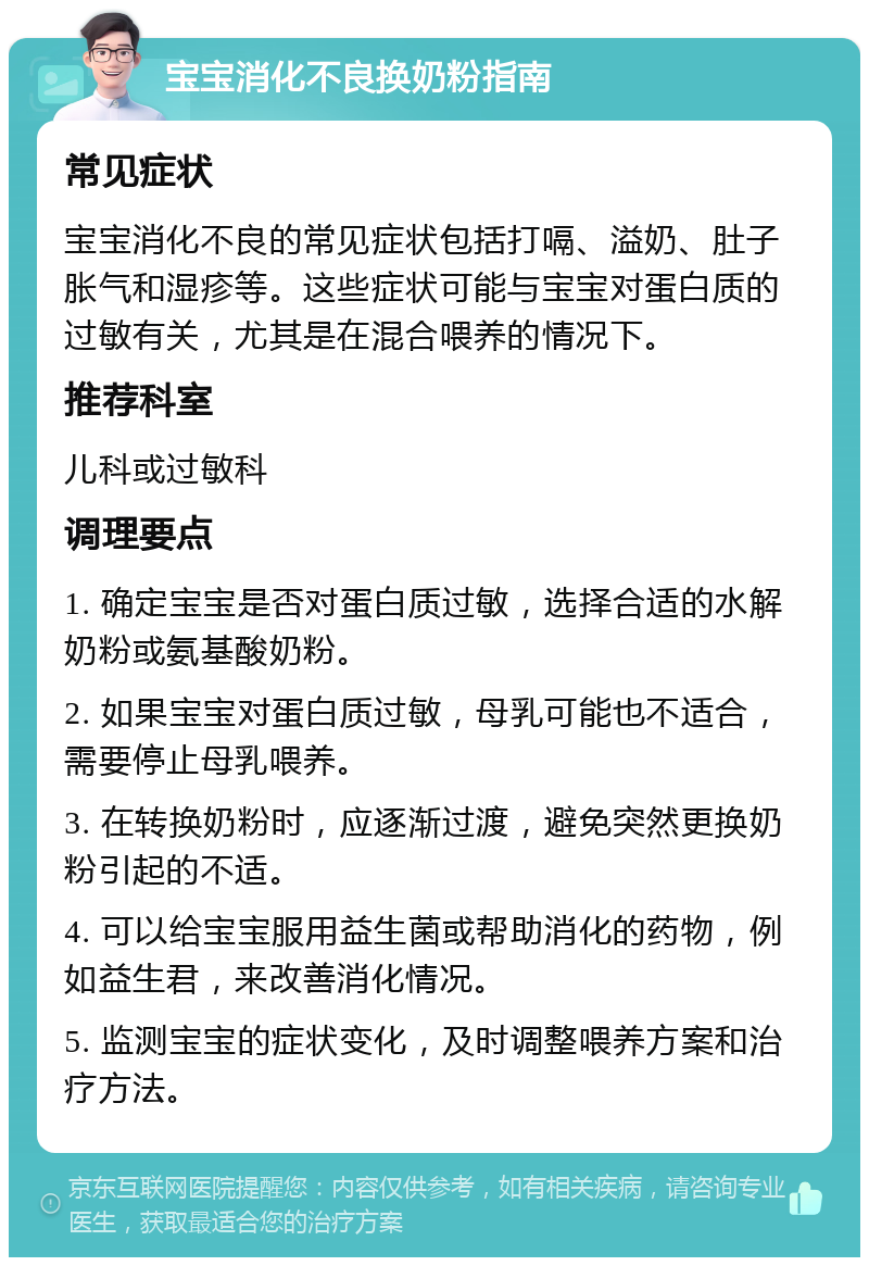 宝宝消化不良换奶粉指南 常见症状 宝宝消化不良的常见症状包括打嗝、溢奶、肚子胀气和湿疹等。这些症状可能与宝宝对蛋白质的过敏有关，尤其是在混合喂养的情况下。 推荐科室 儿科或过敏科 调理要点 1. 确定宝宝是否对蛋白质过敏，选择合适的水解奶粉或氨基酸奶粉。 2. 如果宝宝对蛋白质过敏，母乳可能也不适合，需要停止母乳喂养。 3. 在转换奶粉时，应逐渐过渡，避免突然更换奶粉引起的不适。 4. 可以给宝宝服用益生菌或帮助消化的药物，例如益生君，来改善消化情况。 5. 监测宝宝的症状变化，及时调整喂养方案和治疗方法。