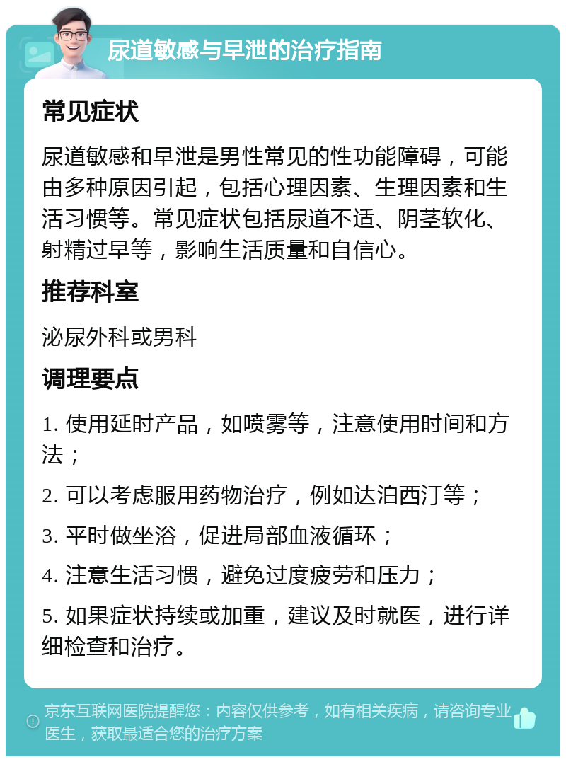 尿道敏感与早泄的治疗指南 常见症状 尿道敏感和早泄是男性常见的性功能障碍，可能由多种原因引起，包括心理因素、生理因素和生活习惯等。常见症状包括尿道不适、阴茎软化、射精过早等，影响生活质量和自信心。 推荐科室 泌尿外科或男科 调理要点 1. 使用延时产品，如喷雾等，注意使用时间和方法； 2. 可以考虑服用药物治疗，例如达泊西汀等； 3. 平时做坐浴，促进局部血液循环； 4. 注意生活习惯，避免过度疲劳和压力； 5. 如果症状持续或加重，建议及时就医，进行详细检查和治疗。